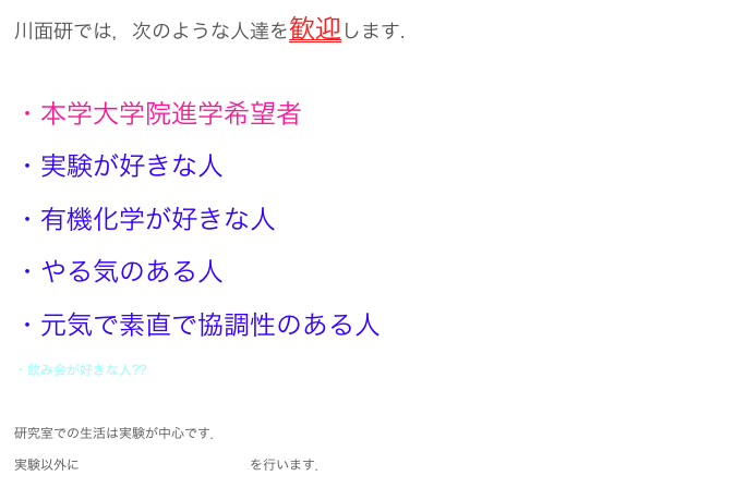 川面研では，次のような人達を歓迎します.

・本学大学院進学希望者
・実験が好きな人         
・有機化学が好きな人
・やる気のある人
・元気で素直で協調性のある人
・飲み会が好きな人??

研究室での生活は実験が中心です．（実験の様子はコチラ）
実験以外に雑誌会，抄録会，研究報告会を行います．
